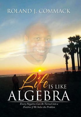 Life Is Like Algebra: Every Negative Can Be Turned into a Positive if We Solve the Problem by Commack, Roland J.