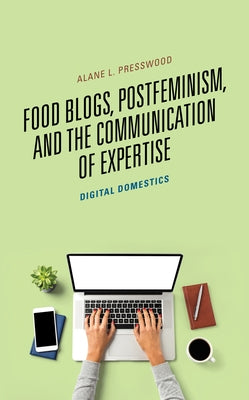 Food Blogs, Postfeminism, and the Communication of Expertise: Digital Domestics by Presswood, Alane L.