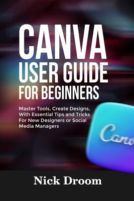 Canva User Guide for Beginners: Master Tools, Create Designs, With Essential Tips and Tricks For New Designers or Social Media Managers by Droom, Nick