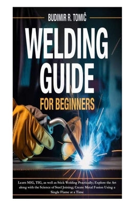 Welding Guide for Beginners: Learn MIG, TIG, as well as Stick Welding Practically; Explore the Art along with the Science of Steel Joining; Create Met by R. Tomic, Budimir