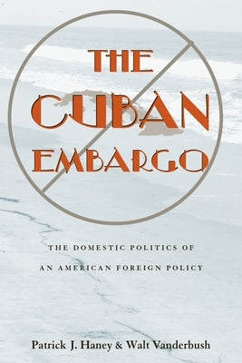 The Cuban Embargo: The Domestic Politics of an American Foreign Policy by Haney, Patrick