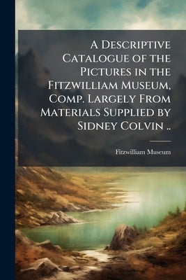A Descriptive Catalogue of the Pictures in the Fitzwilliam Museum, Comp. Largely From Materials Supplied by Sidney Colvin .. by Fitzwilliam Museum