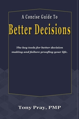A Concise Guide To Better Decisions: The key tools for better decision making and failure proofing your life. by Pray, Tony