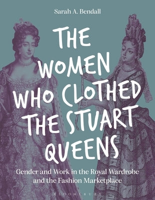 The Women Who Clothed the Stuart Queens: Gender and Work in the Royal Wardrobe and the Fashion Marketplace by Bendall, Sarah A.