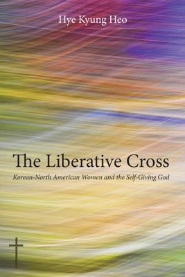 The Liberative Cross: Korean-North American Women and the Self-Giving God by Heo, Hye Kyung