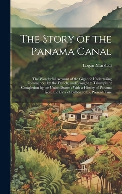 The Story of the Panama Canal: The Wonderful Account of the Gigantic Undertaking Commenced by the French, and Brought to Triumphant Completion by the by Marshall, Logan