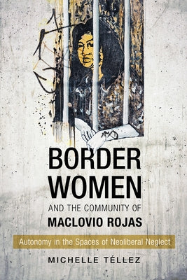 Border Women and the Community of Maclovio Rojas: Autonomy in the Spaces of Neoliberal Neglect by Téllez, Michelle