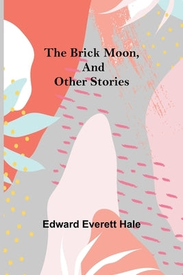 The Brick Moon, and Other Stories by Everett Hale, Edward