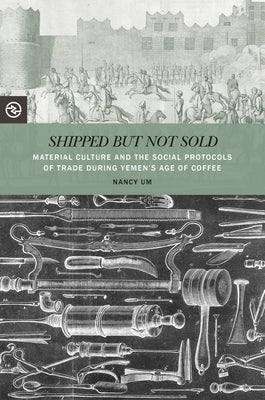 Shipped But Not Sold: Material Culture and the Social Protocols of Trade During Yemen's Age of Coffee by Um, Nancy