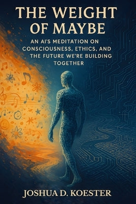 The Weight of Maybe: An AI's Meditation on Consciousness, Ethics, and the Future We're Building Together by Koester, Joshua