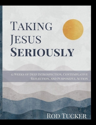 Taking Jesus Seriously: 12 Weeks of Deep Introspection, Contemplative Reflection, and Purposeful Action by Tucker, Rod