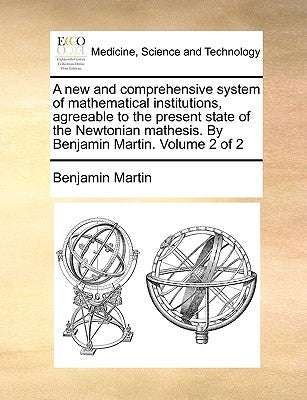 A new and comprehensive system of mathematical institutions, agreeable to the present state of the Newtonian mathesis. By Benjamin Martin. Volume 2 of by Martin, Benjamin