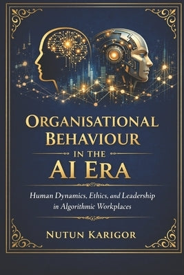 Organisational Behaviour in the AI Era: Human Dynamics, Ethics, and Leadership in Algorithmic Workplaces by Karigor, Nutun