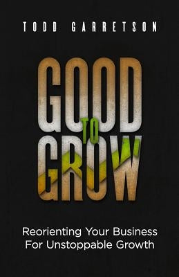 Good to Grow: Reorienting Your Business for Unstoppable Growth by Garretson, Todd