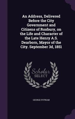 An Address, Delivered Before the City Government and Citizens of Roxbury, on the Life and Character of the Late Henry A.S. Dearborn, Mayor of the City by Putnam, George