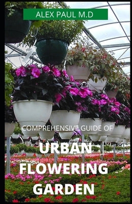 Comprehensive Guide of Urban Flowering Garden: Prefect Guide Grow, Harvest, and Arrange Stunning Seasonal Blooms (Gardening Book for Beginners, A and by Paul M. D., Alex