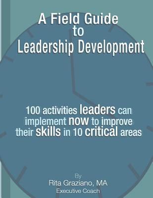 A Field Guide to Leadership Development: 100 activities leaders can implement now to improve their skills in 10 critical areas. by Graziano, Rita M.