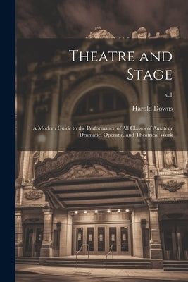 Theatre and Stage: a Modern Guide to the Performance of All Classes of Amateur Dramatic, Operatic, and Theatrical Work; v.1 by Downs, Harold