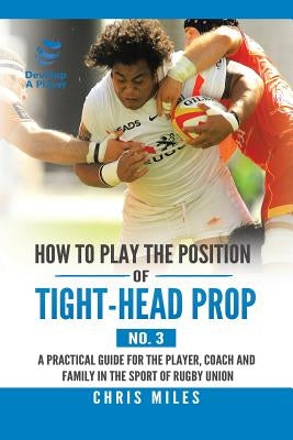 How to Play the Position of Tight-Head Prop (No. 3): A Practical Guide for the Player, Coach, and Family in the Sport of Rugby Union by Miles, Chris