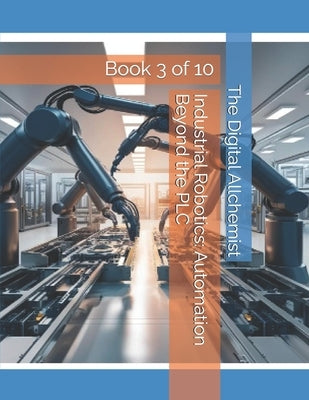 Industrial Robotics: Automation Beyond the PLC: Book 3 of 10 by Allchemist, The Digital