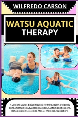 Watsu Aquatic Therapy: A Guide to Water-Based Healing for Mind, Body, and Spirit: Fundamentals to Advanced Practices, Customized Sessions, Re by Carson, Wilfredo