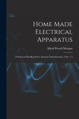 Home Made Electrical Apparatus: A Practical Handbook For Amateur Experimenters, Vols. 1-3 by Morgan, Alfred Powell 1889-1972