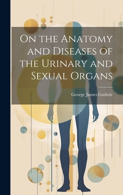 On the Anatomy and Diseases of the Urinary and Sexual Organs by Guthrie, George James