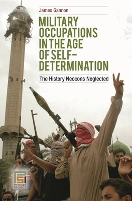 Military Occupations in the Age of Self-Determination: The History Neocons Neglected by Gannon, James