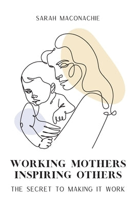 Working Mothers Inspiring Others: Inspiring women share their secrets on balancing career, family, success and overwhelm by Maconachie, Sarah
