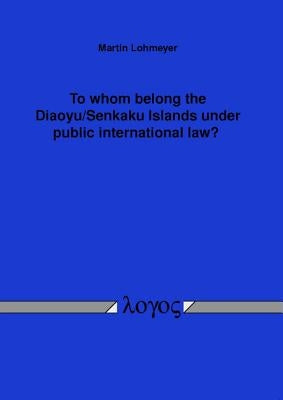 To Whom Belong the Diaoyu/Senkaku Islands Under Public International Law? by Lohmeyer, Martin