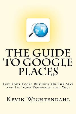 The Guide To Google Places: Get Your Local Business On The Map and Let Your Prospects Find You! by Wichtendahl, Kevin