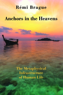 Anchors in the Heavens: The Metaphysical Infrastructure of Human Life by Brague, Rémi