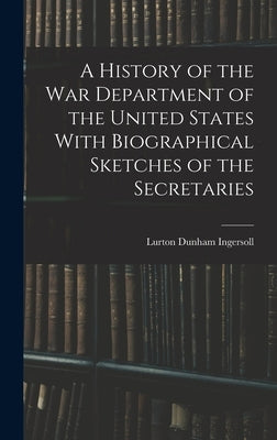 A History of the War Department of the United States With Biographical Sketches of the Secretaries by Ingersoll, Lurton Dunham