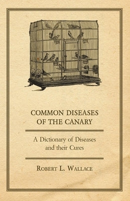 Common Diseases of the Canary - A Dictionary of Diseases and their Cures by Wallace, Robert L.