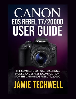 Canon EOS Rebel T7/2000d User Guide: The Complete Manual to Settings, Modes, and Lenses & Composition for the Canon EOS Rebel T7/2000D by Techwell, Jamie