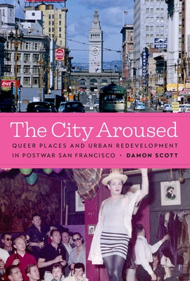 The City Aroused: Queer Places and Urban Redevelopment in Postwar San Francisco by Scott, Damon