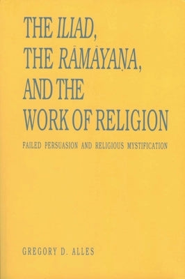 The Iliad, the Rāmāyaṇa, and the Work of Religion: Failed Persuasion and Religious Mystification by Alles, Gregory D.