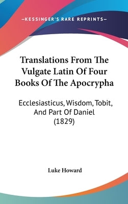Translations From The Vulgate Latin Of Four Books Of The Apocrypha: Ecclesiasticus, Wisdom, Tobit, And Part Of Daniel (1829) by Howard, Luke