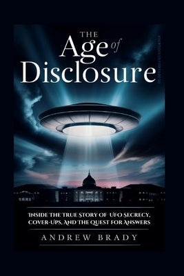 The Age of Disclosure: Inside The True Story Of UFO Secrecy, Cover-Ups, And The Quest for Answers by Brady, Andrew