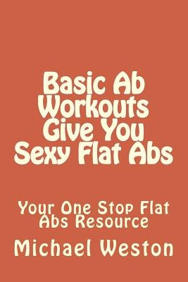 Basic Ab Workouts Give You Sexy Flat Abs: Your One Stop Flat Abs Resource by Weston, Michael