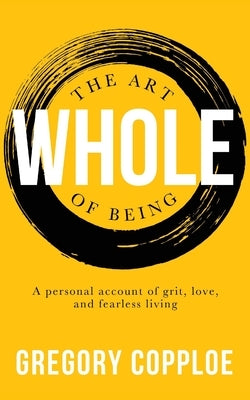 The Art of Being Whole: A personal account of grit, love, and fearless living by Copploe, Gregory