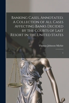 Banking Cases, Annotated. A Collection of all Cases Affecting Banks Decided by the Courts of Last Resort in the United States: 1 by Michie, Thomas Johnson