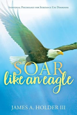Soar Like An Eagle: Individual Psychology for Substance Use Disorders by Holder III, James a.