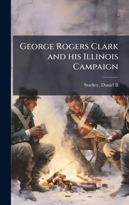 George Rogers Clark and his Illinois Campaign by Starkey, Daniel B.