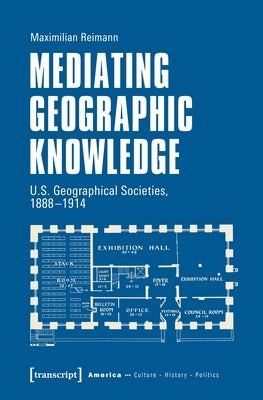 Mediating Geographic Knowledge: U.S. Geographical Societies, 1888-1914 by Reimann, Maximilian