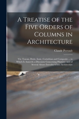 A Treatise of the Five Orders of Columns in Architecture: Viz. Toscan, Doric, Ionic, Corinthian and Composite ... to Which is Annex'd, a Discourse Con by Perrault, Claude 1613-1688 James