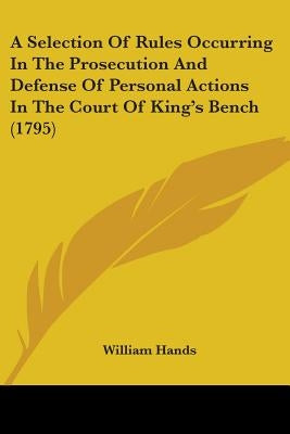 A Selection Of Rules Occurring In The Prosecution And Defense Of Personal Actions In The Court Of King's Bench (1795) by Hands, William