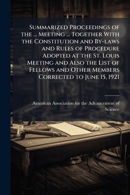 Summarized Proceedings of the ... Meeting ... Together With the Constitution and By-laws and Rules of Procedure Adopted at the St. Louis Meeting and A by American Association for the Advancement