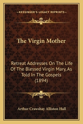 The Virgin Mother: Retreat Addresses On The Life Of The Blessed Virgin Mary, As Told In The Gospels (1894) by Hall, Arthur Crawshay Alliston