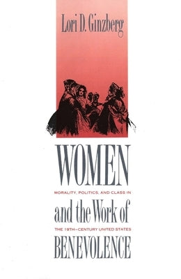 Women and the Work of Benevolence: Morality, Politics, and Class in the Nineteenth-Century United States by Ginzberg, Lori D.